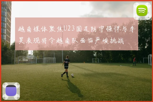 越南媒体聚焦U23国足防守强悍与李昊表现将令越南队面临严峻挑战