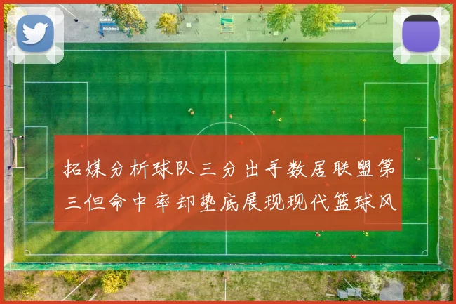 拓媒分析球队三分出手数居联盟第三但命中率却垫底展现现代篮球风格