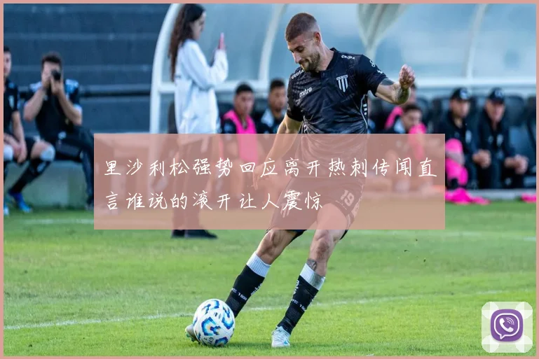 里沙利松强势回应离开热刺传闻直言谁说的滚开让人震惊