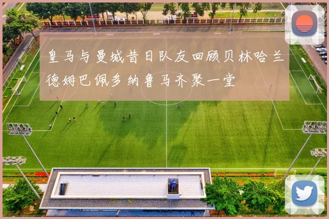 皇马与曼城昔日队友回顾贝林哈兰德姆巴佩多纳鲁马齐聚一堂