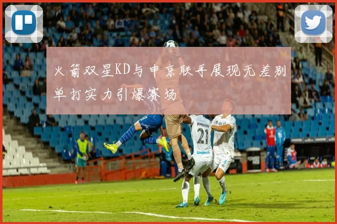 火箭双星KD与申京联手展现无差别单打实力引爆赛场