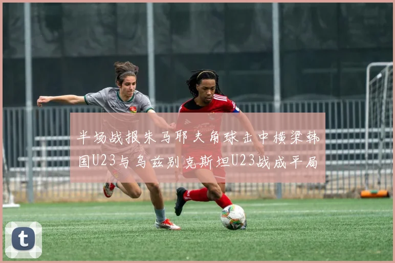 半场战报朱马耶夫角球击中横梁韩国U23与乌兹别克斯坦U23战成平局