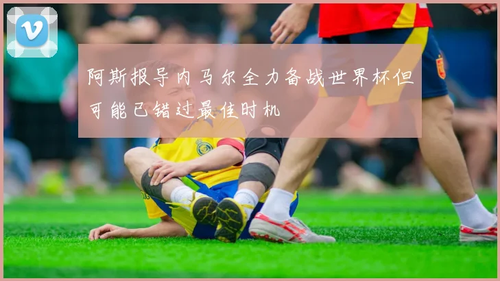 阿斯报导内马尔全力备战世界杯但可能已错过最佳时机