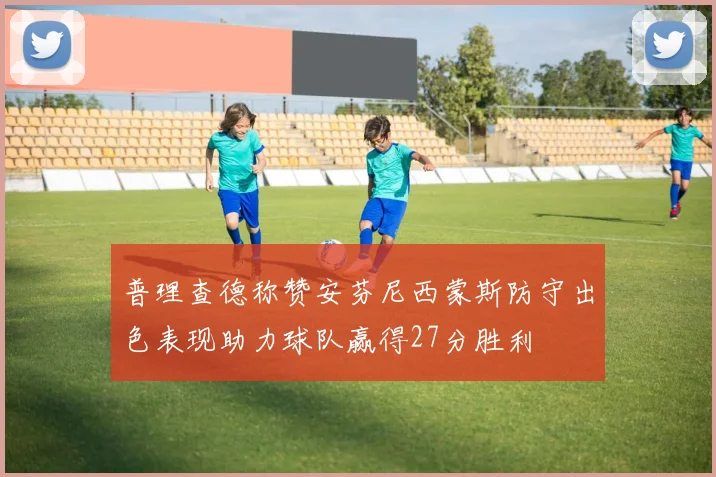 普理查德称赞安芬尼西蒙斯防守出色表现助力球队赢得27分胜利