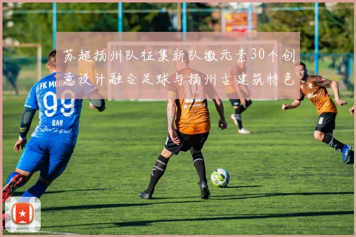 苏超扬州队征集新队徽元素30个创意设计融合足球与扬州古建筑特色