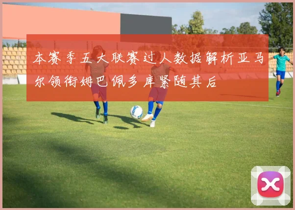 本赛季五大联赛过人数据解析亚马尔领衔姆巴佩多库紧随其后