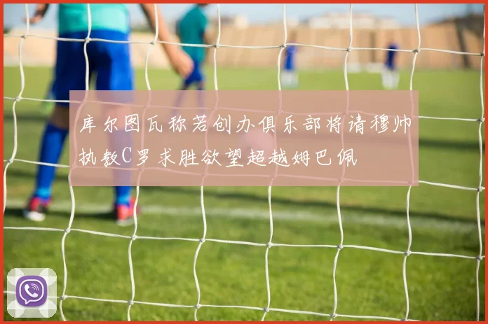库尔图瓦称若创办俱乐部将请穆帅执教C罗求胜欲望超越姆巴佩