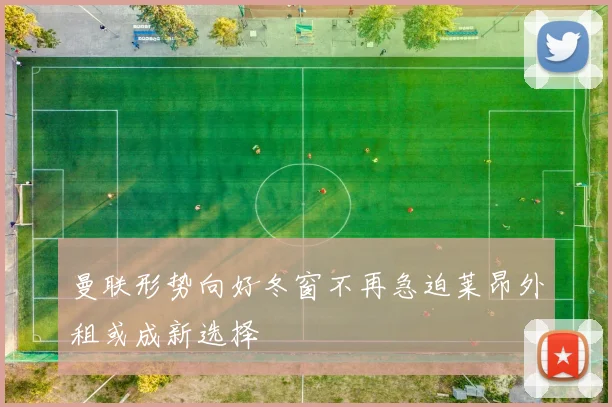 曼联形势向好冬窗不再急迫莱昂外租或成新选择