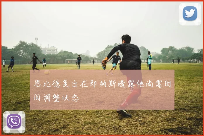 恩比德复出在即纳斯透露他尚需时间调整状态