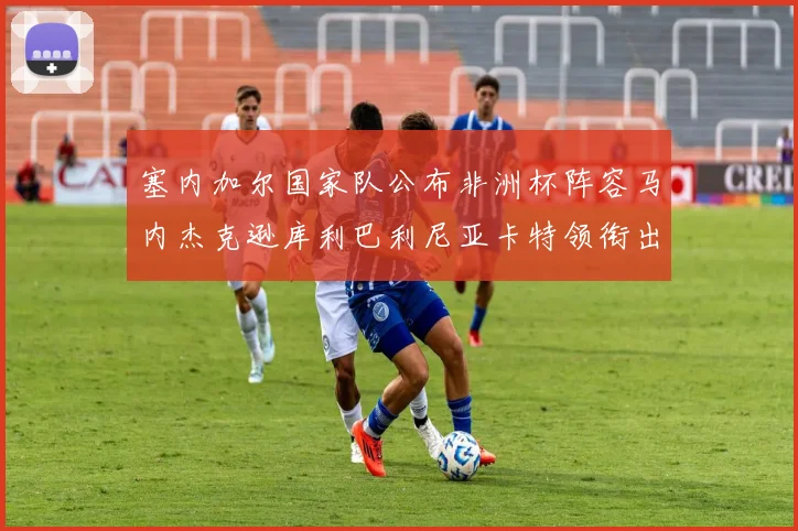 塞内加尔国家队公布非洲杯阵容马内杰克逊库利巴利尼亚卡特领衔出征