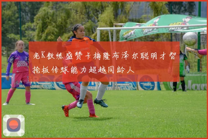 老K教练盛赞卡梅隆布泽尔聪明才智抢板传球能力超越同龄人
