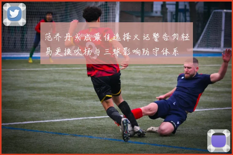 范乔丹或成最佳选择火记警告勿轻易更换吹杨与三球影响防守体系