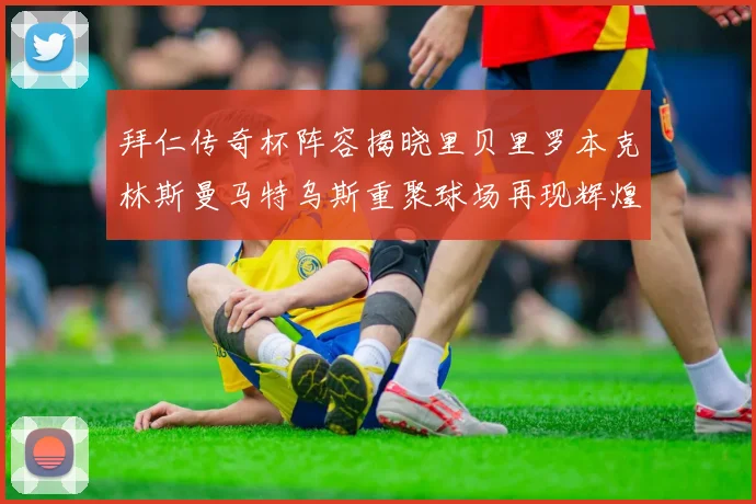 拜仁传奇杯阵容揭晓里贝里罗本克林斯曼马特乌斯重聚球场再现辉煌