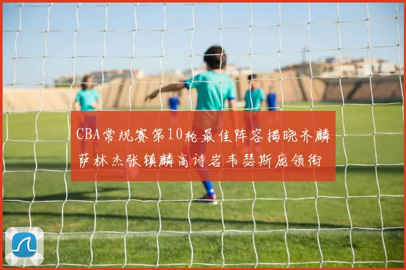 CBA常规赛第10轮最佳阵容揭晓齐麟萨林杰张镇麟高诗岩韦瑟斯庞领衔出战