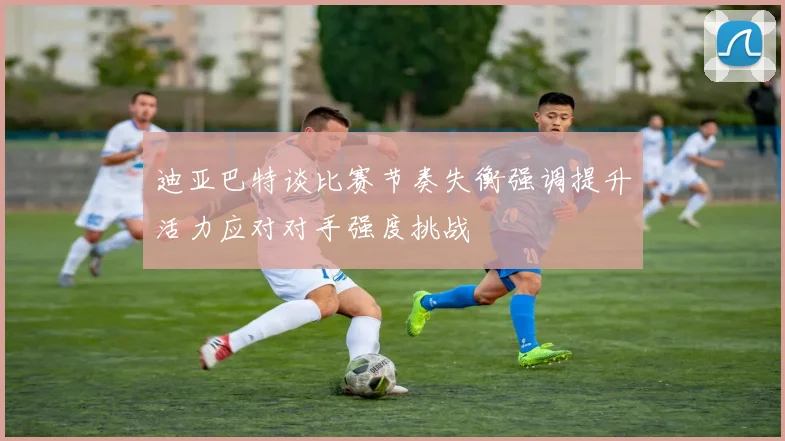 迪亚巴特谈比赛节奏失衡强调提升活力应对对手强度挑战