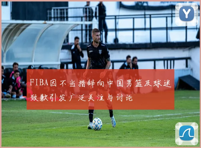 FIBA因不当措辞向中国男篮及球迷致歉引发广泛关注与讨论