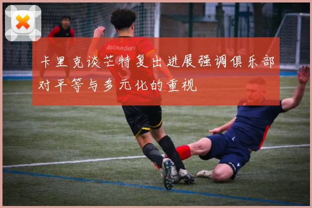 卡里克谈芒特复出进展强调俱乐部对平等与多元化的重视
