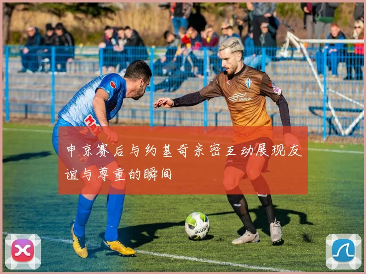 申京赛后与约基奇亲密互动展现友谊与尊重的瞬间