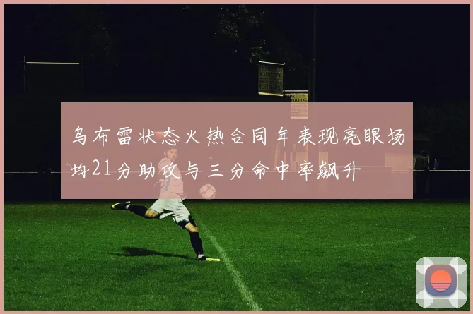 乌布雷状态火热合同年表现亮眼场均21分助攻与三分命中率飙升