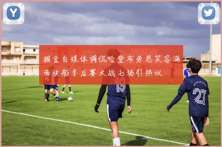 掘金自媒体调侃哈登布劳恩笑容满面快船季后赛大战七场引热议
