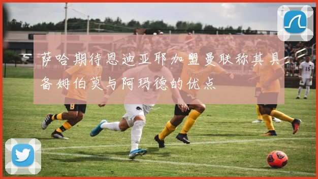 萨哈期待恩迪亚耶加盟曼联称其具备姆伯莫与阿玛德的优点